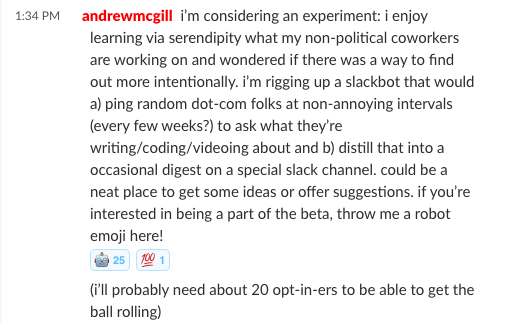 i’m considering an experiment: i enjoy learning via serendipity what my non-political coworkers are working on and wondered if there was a way to find out more intentionally. i’m rigging up a slackbot that would a) ping random dot-com folks at non-annoying intervals (every few weeks?) to ask what they’re writing/coding/videoing about and b) distill that into a occasional digest on a special slack channel. could be a neat place to get some ideas or offer suggestions. if you’re interested in being a part of the beta, throw me a robot emoji here!